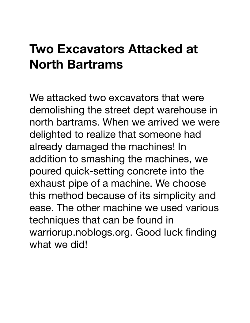 Two Excavators Attacked at
North Bartrams

We attacked two excavators that were
demolishing the street dept warehouse in
north bartrams. When we arrived we were
delighted to realize that someone had
already damaged the machines! In
addition to smashing the machines, we
poured quick-setting concrete into the
exhaust pipe of a machine. We choose
this method because of its simplicity and
ease. The other machine we used various
techniques that can be found in
warriorup.noblogs.org. Good luck finding
what we did!
